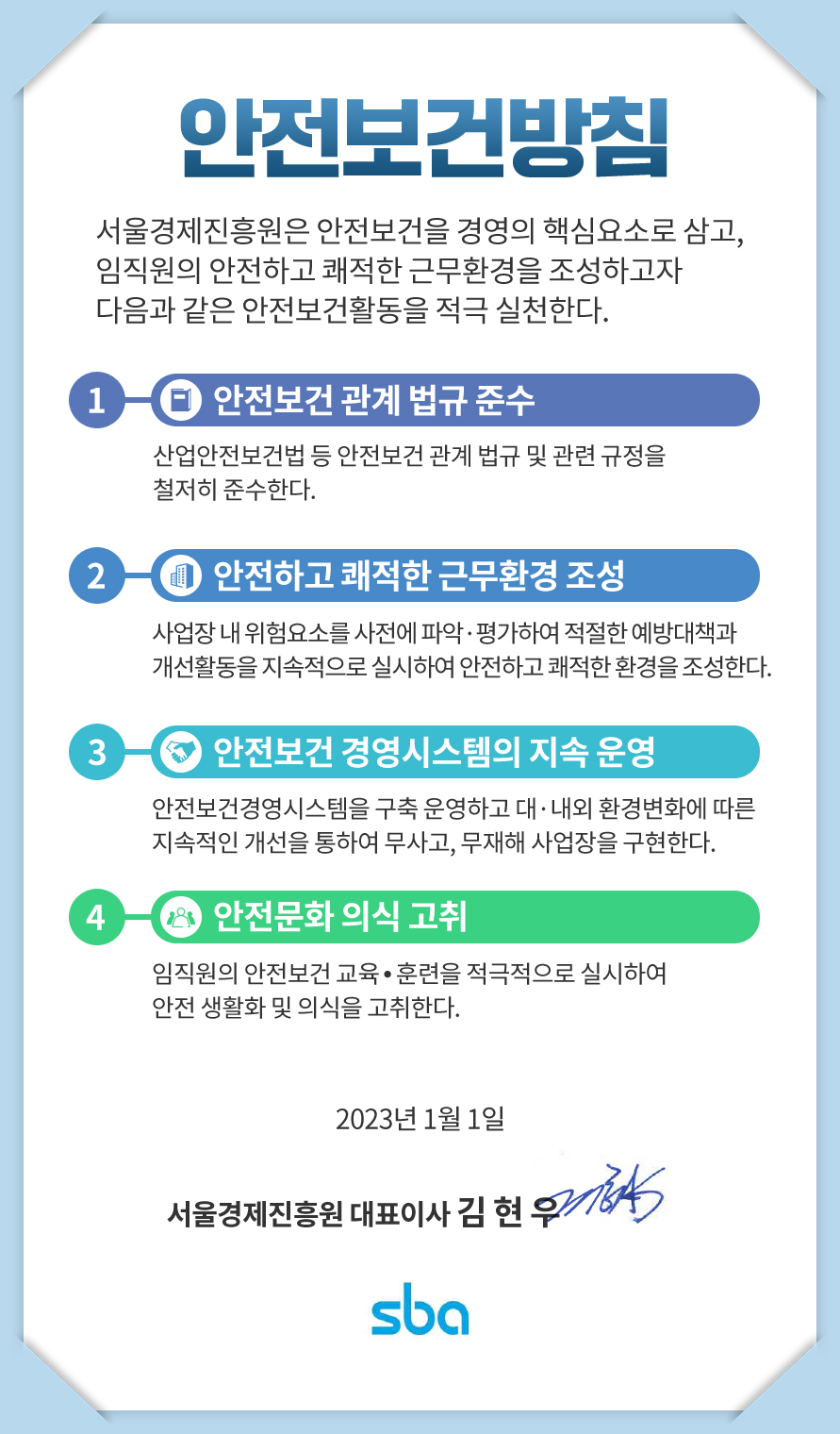 안전보건방침 / 서울경제진흥원은 안전보건을 경영의 핵심요소로 삼고, 임직원의 안전하고 쾌적한 근무환경을 조성하고자 다음과 같은 안전보건활동을 적극 실천한다. 1 안전보건 관계 법규 준수 - 산업안전보건법 등 안전보건 관계 법규 및 관련 규정을 철저히 준수한다. / 2 안전하고 쾌적한 근무환경 조성 - 사업장 내 위험요소를 사전에 파악.평가하여 적절한 예방대책과 개선활동을 지속적으로 실시하여 안전하고 쾌적한 환경을 조성한다. / 3 안전보건 경영시스템의 지속 운영 - 안전보건경영시스템을 구축 운영하고 대.내외 환경변화에 따른 지속적인 개선을 통하여 무사고, 무재해 사업장을 구현한다. / 4 안전문화 의식 고취 - 임직원의 안전보건 교육.훈련을 적극적으로 실시하여 안전 생활화 및 의식을 고취한다. 2023년 1월 1일 서울경제진흥원 대표이사 김현우 / SBA
