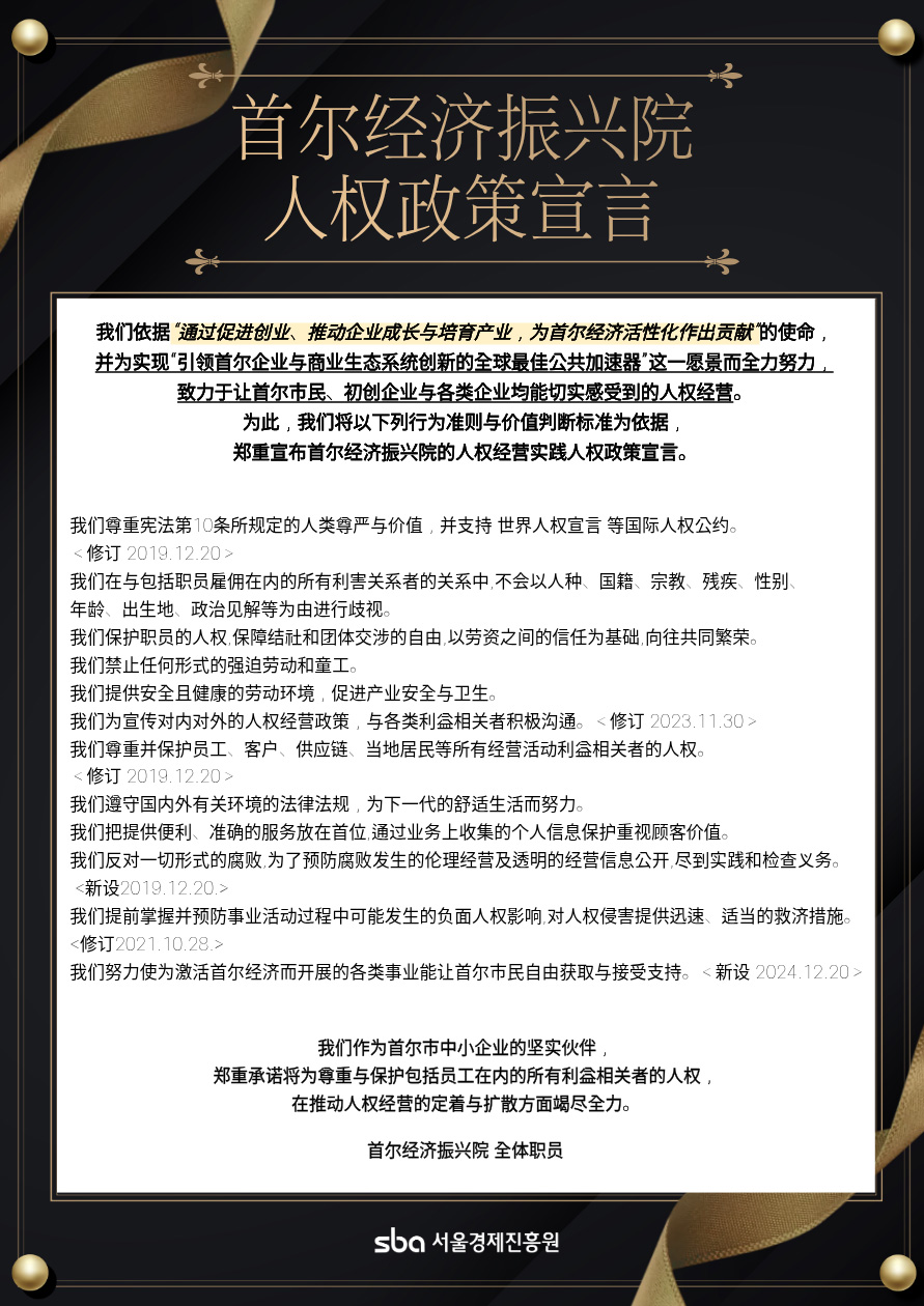 Seoul Business Agency Human Rights Policy Commitment / Under the mission of Contributing to revitalizing the Seoul economy through promotion of startups, corporate growth, and industrial development, we do our best to achieve our vision of The best accelerator of global public that leads innovation in Seoul companies and business ecosystems, and we aim for human rights management that Seoul citizens, startups and companies can feel. To this end, the correct code of conduct and value judgment standards that executives and employees should comply with the Human Rights Policy Commitment for Human Rights Management Practice is declared as follows. One, We shall respect human dignity and values stipulated in Article 10 of the Constitution and support international standards and norms on human rights such as the United Nations Universal Declaration of Human Rights. One, We shall not discriminate on the grounds of race, nationality, religion, disability, gender, age, birthplace, and political views about all stakeholders, including the employment of executives and employees. One, We shall guarantee freedom of association and collective bargaining for the protection and promotion of the human rights of employees and aim for common prosperity based on trust between labor and management. One, We shall not allow any form of forced or child labor. One, We shall promote industrial safety and health by providing a safe and healthy working environment. One, We actively communicate with various stakeholders to inform human rights management policies both internally and externally. One, We shall respect and protect the human rights of all stakeholders in management activities, including employees, customers, supply chains, and local residents. One, We shall comply with domestic and foreign environmental regulations and strive for a pleasant life for future generations. One, We shall prioritize the provision of convenient and accurate services and value customer value through the protection of personal information collected on business. One, We shall oppose corruption in all forms and make efforts to practice and inspect ethical management and transparent management information to prevent corruption. One, We shall identify and prevent possible negative human rights impacts in the course of business activities in advance, and provide prompt and appropriate relief measures for human rights violations. One, We shall allow citizens to freely access and receive all projects carried out to revitalize the Seoul economy. As a strong partner of small and medium enterprises in Seoul, we pledge to do our best in establishing and spreading human rights management to respect and protect the human rights of all stakeholders, including executives and employees. All of SBA sba 서울경제진흥원